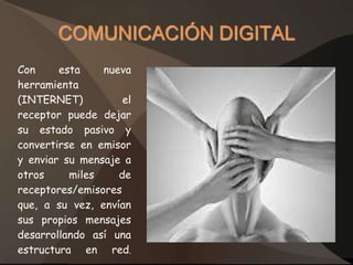 COMUNICACIÓN DIGITAL
Con     esta    nueva
herramienta
(INTERNET)          el
receptor puede dejar
su estado pasivo y
convertirse en emisor
y enviar su mensaje a
otros     miles    de
receptores/emisores
que, a su vez, envían
sus propios mensajes
desarrollando así una
estructura en red.
 