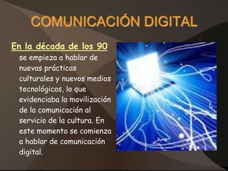 COMUNICACIÓN DIGITAL
En la década de los 90
 se empieza a hablar de
 nuevas prácticas
 culturales y nuevos medios
 tecnológicos, lo que
 evidenciaba la movilización
 de la comunicación al
 servicio de la cultura. En
 este momento se comienza
 a hablar de comunicación
 digital.
 
