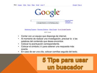 • Contar con un equipo que disponga de internet.
• Al momento de realizar una investigación, precisar la o las
palabras del contenido que desea encontrar.
• Colocar la acentuación correspondiente.
• Colocar el símbolo (+) para obtener una respuesta más
exacta.
• En caso de ser una cita, colocar comillas seguido del texto.
 