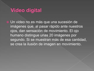  Un video no es más que una sucesión de
imágenes que, al pasar rápido ante nuestros
ojos, dan sensación de movimiento. El ojo
humano distingue unas 20 imágenes por
segundo. Si se muestran más de esa cantidad,
se crea la ilusión de imagen en movimiento.
 
