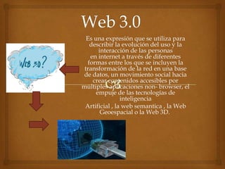Es una expresión que se utiliza para
describir la evolución del uso y la
interacción de las personas
en internet a través de diferentes
formas entre los que se incluyen la
transformación de la red en una base
de datos, un movimiento social hacia
crear contenidos accesibles por
múltiples aplicaciones non- browser, el
empuje de las tecnologías de
inteligencia
Artificial , la web semantica , la Web
Geoespacial o la Web 3D.
 