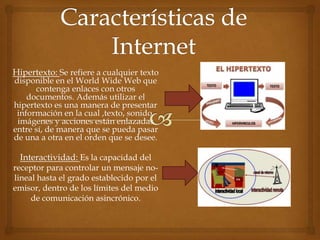 Hipertexto: Se refiere a cualquier texto
disponible en el World Wide Web que
contenga enlaces con otros
documentos. Además utilizar el
hipertexto es una manera de presentar
información en la cual ,texto, sonido,
imágenes y acciones están enlazadas
entre sí, de manera que se pueda pasar
de una a otra en el orden que se desee.
Interactividad: Es la capacidad del
receptor para controlar un mensaje no-
lineal hasta el grado establecido por el
emisor, dentro de los límites del medio
de comunicación asincrónico.
 