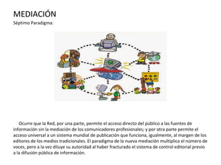 MEDIACIÓN
Séptimo Paradigma:
Ocurre que la Red, por una parte, permite el acceso directo del público a las fuentes de
información sin la mediación de los comunicadores profesionales; y por otra parte permite el
acceso universal a un sistema mundial de publicación que funciona, igualmente, al margen de los
editores de los medios tradicionales. El paradigma de la nueva mediación multiplica el número de
voces, pero a la vez diluye su autoridad al haber fracturado el sistema de control editorial previo
a la difusión pública de información.
 
