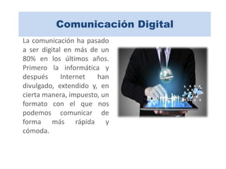 Comunicación Digital
La comunicación ha pasado
a ser digital en más de un
80% en los últimos años.
Primero la informática y
después Internet han
divulgado, extendido y, en
cierta manera, impuesto, un
formato con el que nos
podemos comunicar de
forma más rápida y
cómoda.
 