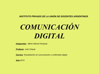 COMUNICACIÓN
DIGITAL
Integrantes : Mario Nahuel Hinojosa
Profesor: Julio Chayle
Carrera: Actualización en comunicación y multimedia digital.
Año:2015
INSTITUTO PRIVADO DE LA UNIÓN DE DOCENTES ARGENTINOS
 