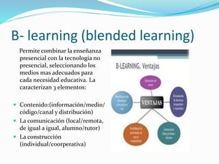 B- learning (blended learning)
Permite combinar la enseñanza
presencial con la tecnología no
presencial, seleccionando los
medios mas adecuados para
cada necesidad educativa. La
caracterizan 3 elementos:
 Contenido:(información/medio/
código/canal y distribución)
 La comunicación (local/remota,
de igual a igual, alumno/tutor)
 La construcción
(individual/coorperativa)
 