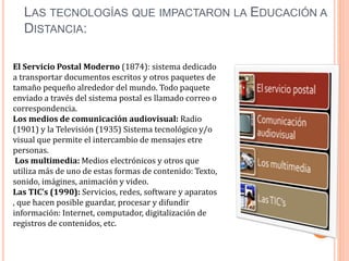 LAS TECNOLOGÍAS QUE IMPACTARON LA EDUCACIÓN A
DISTANCIA:
El Servicio Postal Moderno (1874): sistema dedicado
a transportar documentos escritos y otros paquetes de
tamaño pequeño alrededor del mundo. Todo paquete
enviado a través del sistema postal es llamado correo o
correspondencia.
Los medios de comunicación audiovisual: Radio
(1901) y la Televisión (1935) Sistema tecnológico y/o
visual que permite el intercambio de mensajes etre
personas.
Los multimedia: Medios electrónicos y otros que
utiliza más de uno de estas formas de contenido: Texto,
sonido, imágines, animación y video.
Las TIC’s (1990): Servicios, redes, software y aparatos
, que hacen posible guardar, procesar y difundir
información: Internet, computador, digitalización de
registros de contenidos, etc.
 