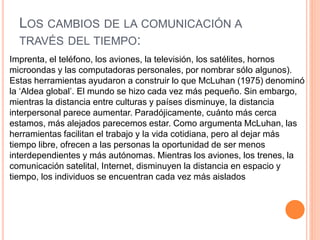 LOS CAMBIOS DE LA COMUNICACIÓN A
TRAVÉS DEL TIEMPO:
Imprenta, el teléfono, los aviones, la televisión, los satélites, hornos
microondas y las computadoras personales, por nombrar sólo algunos).
Estas herramientas ayudaron a construir lo que McLuhan (1975) denominó
la ‘Aldea global’. El mundo se hizo cada vez más pequeño. Sin embargo,
mientras la distancia entre culturas y países disminuye, la distancia
interpersonal parece aumentar. Paradójicamente, cuánto más cerca
estamos, más alejados parecemos estar. Como argumenta McLuhan, las
herramientas facilitan el trabajo y la vida cotidiana, pero al dejar más
tiempo libre, ofrecen a las personas la oportunidad de ser menos
interdependientes y más autónomas. Mientras los aviones, los trenes, la
comunicación satelital, Internet, disminuyen la distancia en espacio y
tiempo, los individuos se encuentran cada vez más aislados
 
