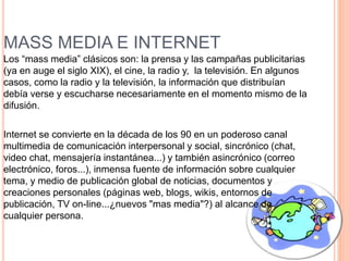 MASS MEDIA E INTERNET
Los “mass media” clásicos son: la prensa y las campañas publicitarias
(ya en auge el siglo XIX), el cine, la radio y, la televisión. En algunos
casos, como la radio y la televisión, la información que distribuían
debía verse y escucharse necesariamente en el momento mismo de la
difusión.
Internet se convierte en la década de los 90 en un poderoso canal
multimedia de comunicación interpersonal y social, sincrónico (chat,
video chat, mensajería instantánea...) y también asincrónico (correo
electrónico, foros...), inmensa fuente de información sobre cualquier
tema, y medio de publicación global de noticias, documentos y
creaciones personales (páginas web, blogs, wikis, entornos de
publicación, TV on-line...¿nuevos "mas media"?) al alcance de
cualquier persona.
 