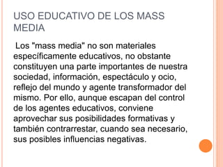 USO EDUCATIVO DE LOS MASS
MEDIA
Los "mass media" no son materiales
específicamente educativos, no obstante
constituyen una parte importantes de nuestra
sociedad, información, espectáculo y ocio,
reflejo del mundo y agente transformador del
mismo. Por ello, aunque escapan del control
de los agentes educativos, conviene
aprovechar sus posibilidades formativas y
también contrarrestar, cuando sea necesario,
sus posibles influencias negativas.
 