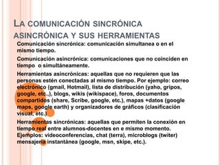 LA COMUNICACIÓN SINCRÓNICA
ASINCRÓNICA Y SUS HERRAMIENTAS
Comunicación sincrónica: comunicación simultanea o en el
mismo tiempo.
Comunicación asincrónica: comunicaciones que no coinciden en
tiempo o simultáneamente.
Herramientas asincrónicas: aquellas que no requieren que las
personas estén conectadas al mismo tiempo. Por ejemplo: correo
electrónico (gmail, Hotmail), lista de distribución (yaho, gripos,
google, etc.,), blogs, wikis (wikispace), foros, documentos
compartidos (share, Scribe, google, etc.), mapas +datos (google
maps, google earth) y organizadores de gráficos (clasificación
visual, etc.)
Herramientas sincrónicas: aquellas que permiten la conexión en
tiempo real entre alumnos-docentes en e mismo momento.
Ejemplos: videoconferencias, chat (terra), microblogs (twiter)
mensajería instantánea (google, msn, skipe, etc.).
 