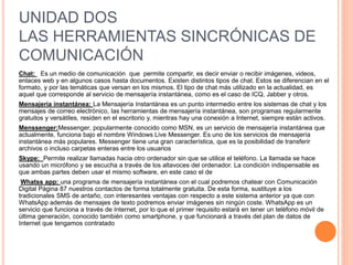 UNIDAD DOS
LAS HERRAMIENTAS SINCRÓNICAS DE
COMUNICACIÓN
Chat: Es un medio de comunicación que permite compartir, es decir enviar o recibir imágenes, videos,
enlaces web y en algunos casos hasta documentos. Existen distintos tipos de chat. Estos se diferencian en el
formato, y por las temáticas que versan en los mismos. El tipo de chat más utilizado en la actualidad, es
aquel que corresponde al servicio de mensajería instantánea, como es el caso de ICQ, Jabber y otros.
Mensajería instantánea: La Mensajería Instantánea es un punto intermedio entre los sistemas de chat y los
mensajes de correo electrónico, las herramientas de mensajería instantánea, son programas regularmente
gratuitos y versátiles, residen en el escritorio y, mientras hay una conexión a Internet, siempre están activos.
Menssenger:Messenger, popularmente conocido como MSN, es un servicio de mensajería instantánea que
actualmente, funciona bajo el nombre Windows Live Messenger. Es uno de los servicios de mensajería
instantánea más populares. Messenger tiene una gran característica, que es la posibilidad de transferir
archivos o incluso carpetas enteras entre los usuarios
Skype: Permite realizar llamadas hacia otro ordenador sin que se utilice el teléfono. La llamada se hace
usando un micrófono y se escucha a través de los altavoces del ordenador. La condición indispensable es
que ambas partes deben usar el mismo software, en este caso el de
Whatss app: una programa de mensajería instantánea con el cual podremos chatear con Comunicación
Digital Página 87 nuestros contactos de forma totalmente gratuita. De esta forma, sustituye a los
tradicionales SMS de antaño, con interesantes ventajas con respecto a este sistema anterior ya que con
WhatsApp además de mensajes de texto podremos enviar imágenes sin ningún coste. WhatsApp es un
servicio que funciona a través de Internet, por lo que el primer requisito estará en tener un teléfono móvil de
última generación, conocido también como smartphone, y que funcionará a través del plan de datos de
Internet que tengamos contratado
 
