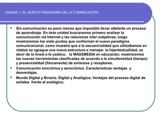 UNIDAD 1: EL NUEVO PARADIGMA DE LA COMINICACIÓN
 Sin comunicación es poco menos que imposible llevar adelante un proceso
de aprendizaje. En ésta unidad buscaremos primero analizar la
comunicación vía Internet y las relaciones ínter subjetivas, luego
mostraremos los siete puntos que conforman el nuevo paradigma
comunicacional, como muestra que a la secuencialidad que utilizábamos en
relatos se agregue una nueva estructura a manejar, la hipertextualidad, es
decir de lo lineal a lo caótico. la MASSMEDIA en educación, mostraremos
las nuevas herramientas clasificadas de acuerdo a la simultaneidad (tiempo)
y presencialidad (físicamente) de emisores y receptores.
 Comunicación sincrónica y asincrónica .Características ventajas y
desventajas.
 Mundo Digital y Binario. Digital y Analógico. Ventajas del proceso digital de
señales frente al analógico.
 