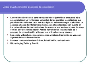 Unidad 2:Las herramientas Sincrónicas de comunicación
 La comunicación cara a cara ha dejado de ser patrimonio exclusivo de la
presencialidad. La vertiginosa velocidad de los cambios tecnológicos que
permiten herramientas cada vez más ligeras, así como mayor posibilidad de
acceder a líneas de intercambio de datos de alta velocidad, han puesto en
los ordenadores de casi cualquiera de nosotros una ventana a casa de otros
con los que deseemos hablar. Así las herramientas instantáneas es el
proceso de comunicación a tiempo real entre alumnos y tutores.
 Los chats, videochats, skipe-messenger, whatsap, trasmisión de voz, son
algunas de estas herramientas
 Pizarras compartidas electrónicas, introducción, aplicaciones
 Microbloging,Twiter y Tumblr
 