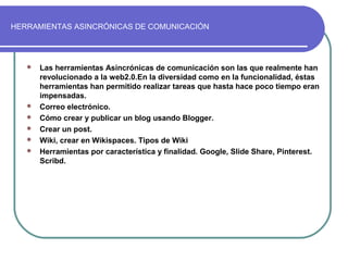HERRAMIENTAS ASINCRÓNICAS DE COMUNICACIÓN
 Las herramientas Asincrónicas de comunicación son las que realmente han
revolucionado a la web2.0.En la diversidad como en la funcionalidad, éstas
herramientas han permitido realizar tareas que hasta hace poco tiempo eran
impensadas.
 Correo electrónico.
 Cómo crear y publicar un blog usando Blogger.
 Crear un post.
 Wiki, crear en Wikispaces. Tipos de Wiki
 Herramientas por característica y finalidad. Google, Slide Share, Pinterest.
Scribd.
 