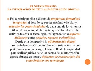 EL NUEVO DESAFÍO:
LA INTEGRACIÓN DE TIC Y ALFABETIZACIÓN DIGITAL
 En la configuración y diseño de propuestas formativas
integradas el desafío se centra en cómo vincular y
articular las potencialidades de cada uno de los entornos
utilizando cada uno de forma tal que se fortalezcan las
actividades con la tecnología, incluyendo tanto aspectos
didácticos como sociales, técnicos y científicos.
Desde esta perspectiva la alfabetización digital
trasciende la creación de un blog o la instalación de una
plataforma sino que exige el desarrollo de la capacidad
para realizar juicios de valor acerca de la información
que se obtiene en línea y destrezas de construcción del
conocimiento con tecnología
 