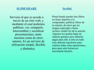 SLIDESHARE
Servicio al que se accede a
través de un sitio web, y
mediante el cual podemos
publicar, ver, compartir,
intercambiar y socializar
presentaciones, tanto
nuestras como de otros
autores. Es un servicio de
utilización simple, flexible
y dinámico.
Scribd
Portal donde puedes leer libros
en línea, bajarlos a tu
computador, publicar libros de
tu autoría, de otros que no
tengan copyright y hasta
incluso vender los de tu autoría.
Algunos los podrás bajar de
manera gratuita otros deberás
pagar para ello. Como en todo
sitio deberás registrarte para
realizar todas estas operaciones,
pero para solo lectura no
necesitarás hacerlo.
 