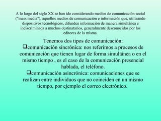 A lo largo del siglo XX se han ido considerando medios de comunicación social
("mass media"), aquellos medios de comunicación e información que, utilizando
dispositivos tecnológicos, difunden información de manera simultánea e
indiscriminada a muchos destinatarios, generalmente desconocidos por los
editores de la misma.
Tenemos dos tipos de comunicación:
comunicación sincrónica: nos referimos a procesos de
comunicación que tienen lugar de forma simultánea o en el
mismo tiempo , es el caso de la comunicación presencial
hablada, el teléfono.
comunicación asincrónica: comunicaciones que se
realizan entre individuos que no coinciden en un mismo
tiempo, por ejemplo el correo electrónico.
 