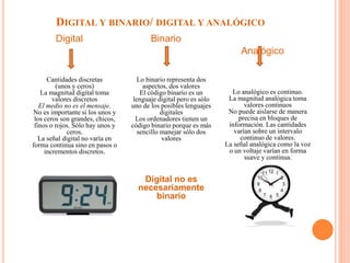 DIGITAL Y BINARIO/ DIGITAL Y ANALÓGICO
Digital
Cantidades discretas
(unos y ceros)
La magnitud digital toma
valores discretos
El medio no es el mensaje.
No es importante si los unos y
los ceros son grandes, chicos,
finos o rojos. Sólo hay unos y
ceros.
La señal digital no varía en
forma continua sino en pasos o
incrementos discretos.
Binario
Lo binario representa dos
aspectos, dos valores
El código binario es un
lenguaje digital pero es sólo
uno de los posibles lenguajes
digitales
Los ordenadores tienen un
código binario porque es más
sencillo manejar sólo dos
valores
Digital no es
necesariamente
binario
Analógico
Lo analógico es continuo.
La magnitud analógica toma
valores continuos
No puede aislarse de manera
precisa en bloques de
información. Las cantidades
varían sobre un intervalo
continuo de valores.
La señal analógica como la voz
o un voltaje varían en forma
suave y continua.
•
 