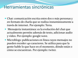 Herramientas sincrónicas
 Chat: comunicación escrita entre dos o más personas y
en formato de charla que se realiza instantáneamente a
través de internet. Por ejemplo: Terra.
 Mensajería instantánea: es la evolución del chat que
actualmente permite además de texto, adicionar audio
y video. Por ejemplo: google wave.
 Microblogs: publicaciones en línea cuyos mensajes no
pueden exceder 140 caracteres. Se utiliza para que la
gente hable lo que hace en el momento, dónde están o
cómo se encuentran. Por ejemplo: twiter.
 