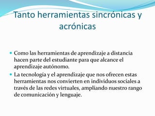 Tanto herramientas sincrónicas y
acrónicas
 Como las herramientas de aprendizaje a distancia
hacen parte del estudiante para que alcance el
aprendizaje autónomo.
 La tecnología y el aprendizaje que nos ofrecen estas
herramientas nos convierten en individuos sociales a
través de las redes virtuales, ampliando nuestro rango
de comunicación y lenguaje.
 