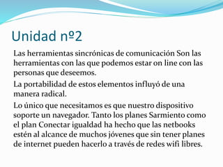 Unidad nº2
Las herramientas sincrónicas de comunicación Son las
herramientas con las que podemos estar on line con las
personas que deseemos.
La portabilidad de estos elementos influyó de una
manera radical.
Lo único que necesitamos es que nuestro dispositivo
soporte un navegador. Tanto los planes Sarmiento como
el plan Conectar igualdad ha hecho que las netbooks
estén al alcance de muchos jóvenes que sin tener planes
de internet pueden hacerlo a través de redes wifi libres.
 