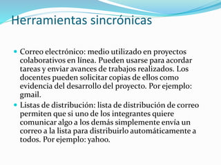 Herramientas sincrónicas
 Correo electrónico: medio utilizado en proyectos
colaborativos en línea. Pueden usarse para acordar
tareas y enviar avances de trabajos realizados. Los
docentes pueden solicitar copias de ellos como
evidencia del desarrollo del proyecto. Por ejemplo:
gmail.
 Listas de distribución: lista de distribución de correo
permiten que si uno de los integrantes quiere
comunicar algo a los demás simplemente envía un
correo a la lista para distribuirlo automáticamente a
todos. Por ejemplo: yahoo.
 
