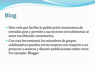 Blog
 Sitio web que facilita la publicación instantánea de
entradas post y permite a sus lectores retroalimentar al
autor escribiendo comentarios.
 Con esta herramienta los miembros de grupos
colaborativos pueden enviar avances con respecto a un
proyecto o avances y discutir publicaciones sobre otros.
Por ejemplo: Blogger
 