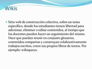 Wikis
 Sitio web de construcción colectiva, sobre un tema
específico, donde los estudiantes tienen libertad para
adicionar, eliminar o editar contenidos, al tiempo que
los docentes pueden hacer un seguimiento del mismo.
Hace que puedan reunir en conjunto glosarios,
contenidos compartan y construyan colaborativamente
trabajos escritos, creen sus propios libros de textos. Por
ejemplo: wikispaces.
 