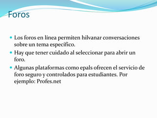 Foros
 Los foros en línea permiten hilvanar conversaciones
sobre un tema específico.
 Hay que tener cuidado al seleccionar para abrir un
foro.
 Algunas plataformas como epals ofrecen el servicio de
foro seguro y controlados para estudiantes. Por
ejemplo: Profes.net
 