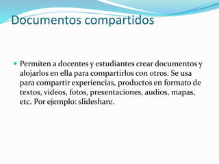 Documentos compartidos
 Permiten a docentes y estudiantes crear documentos y
alojarlos en ella para compartirlos con otros. Se usa
para compartir experiencias, productos en formato de
textos, videos, fotos, presentaciones, audios, mapas,
etc. Por ejemplo: slideshare.
 