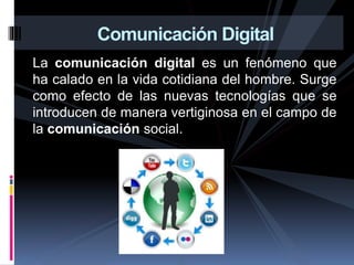 La comunicación digital es un fenómeno que
ha calado en la vida cotidiana del hombre. Surge
como efecto de las nuevas tecnologías que se
introducen de manera vertiginosa en el campo de
la comunicación social.
Comunicación Digital
 
