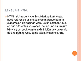 LENGUAJE HTML
 HTML, siglas de HyperText Markup Language,
hace referencia al lenguaje de marcado para la
elaboración de páginas web. Es un estándar que,
en sus diferentes versiones, define una estructura
básica y un código para la definición de contenido
de una página web, como texto, imágenes, etc.
 