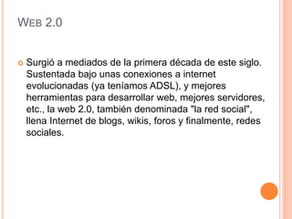 WEB 2.0
 Surgió a mediados de la primera década de este siglo.
Sustentada bajo unas conexiones a internet
evolucionadas (ya teníamos ADSL), y mejores
herramientas para desarrollar web, mejores servidores,
etc., la web 2.0, también denominada "la red social",
llena Internet de blogs, wikis, foros y finalmente, redes
sociales.
 