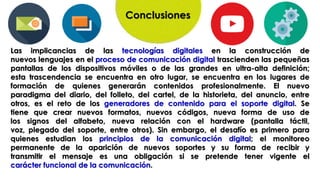 Conclusiones
Las implicancias de las tecnologías digitales en la construcción de
nuevos lenguajes en el proceso de comunicación digital trascienden las pequeñas
pantallas de los dispositivos móviles o de las grandes en ultra-alta definición;
esta trascendencia se encuentra en otro lugar, se encuentra en los lugares de
formación de quienes generarán contenidos profesionalmente. El nuevo
paradigma del diario, del folleto, del cartel, de la historieta, del anuncio, entre
otros, es el reto de los generadores de contenido para el soporte digital. Se
tiene que crear nuevos formatos, nuevos códigos, nueva forma de uso de
los signos del alfabeto, nueva relación con el hardware (pantalla táctil,
voz, plegado del soporte, entre otros). Sin embargo, el desafío es primero para
quienes estudian los principios de la comunicación digital; el monitoreo
permanente de la aparición de nuevos soportes y su forma de recibir y
transmitir el mensaje es una obligación si se pretende tener vigente el
carácter funcional de la comunicación.
 
