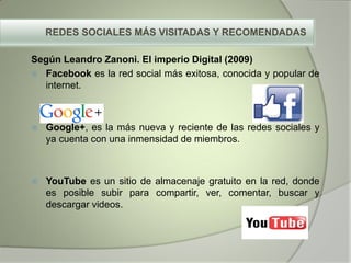 REDES SOCIALES MÁS VISITADAS Y RECOMENDADAS
Según Leandro Zanoni. El imperio Digital (2009)
 Facebook es la red social más exitosa, conocida y popular de
internet.
 Google+, es la más nueva y reciente de las redes sociales y
ya cuenta con una inmensidad de miembros.
 YouTube es un sitio de almacenaje gratuito en la red, donde
es posible subir para compartir, ver, comentar, buscar y
descargar videos.
 