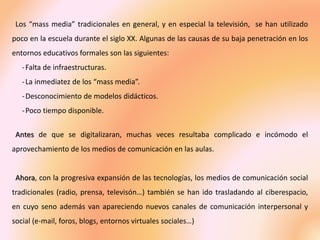 Los “mass media” tradicionales en general, y en especial la televisión, se han utilizado
poco en la escuela durante el siglo XX. Algunas de las causas de su baja penetración en los
entornos educativos formales son las siguientes:
-Falta de infraestructuras.
-La inmediatez de los “mass media”.
-Desconocimiento de modelos didácticos.
-Poco tiempo disponible.
Antes de que se digitalizaran, muchas veces resultaba complicado e incómodo el
aprovechamiento de los medios de comunicación en las aulas.
Ahora, con la progresiva expansión de las tecnologías, los medios de comunicación social
tradicionales (radio, prensa, televisón…) también se han ido trasladando al ciberespacio,
en cuyo seno además van apareciendo nuevos canales de comunicación interpersonal y
social (e-mail, foros, blogs, entornos virtuales sociales…)
 