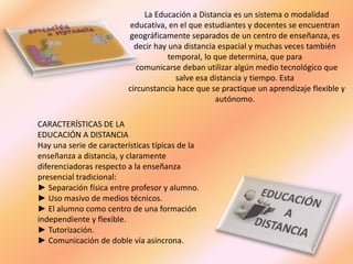 La Educación a Distancia es un sistema o modalidad
educativa, en el que estudiantes y docentes se encuentran
geográficamente separados de un centro de enseñanza, es
decir hay una distancia espacial y muchas veces también
temporal, lo que determina, que para
comunicarse deban utilizar algún medio tecnológico que
salve esa distancia y tiempo. Esta
circunstancia hace que se practique un aprendizaje flexible y
autónomo.
CARACTERÍSTICAS DE LA
EDUCACIÓN A DISTANCIA
Hay una serie de características típicas de la
enseñanza a distancia, y claramente
diferenciadoras respecto a la enseñanza
presencial tradicional:
► Separación física entre profesor y alumno.
► Uso masivo de medios técnicos.
► El alumno como centro de una formación
independiente y flexible.
► Tutorización.
► Comunicación de doble vía asíncrona.
 