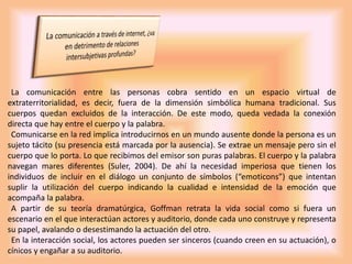 La comunicación entre las personas cobra sentido en un espacio virtual de
extraterritorialidad, es decir, fuera de la dimensión simbólica humana tradicional. Sus
cuerpos quedan excluidos de la interacción. De este modo, queda vedada la conexión
directa que hay entre el cuerpo y la palabra.
Comunicarse en la red implica introducirnos en un mundo ausente donde la persona es un
sujeto tácito (su presencia está marcada por la ausencia). Se extrae un mensaje pero sin el
cuerpo que lo porta. Lo que recibimos del emisor son puras palabras. El cuerpo y la palabra
navegan mares diferentes (Suler, 2004). De ahí la necesidad imperiosa que tienen los
individuos de incluir en el diálogo un conjunto de símbolos (“emoticons”) que intentan
suplir la utilización del cuerpo indicando la cualidad e intensidad de la emoción que
acompaña la palabra.
A partir de su teoría dramatúrgica, Goffman retrata la vida social como si fuera un
escenario en el que interactúan actores y auditorio, donde cada uno construye y representa
su papel, avalando o desestimando la actuación del otro.
En la interacción social, los actores pueden ser sinceros (cuando creen en su actuación), o
cínicos y engañar a su auditorio.
 