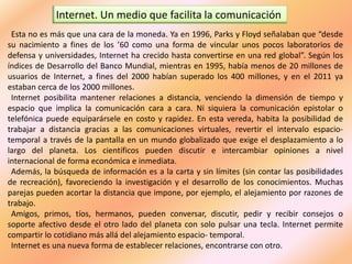 Internet. Un medio que facilita la comunicación
Esta no es más que una cara de la moneda. Ya en 1996, Parks y Floyd señalaban que “desde
su nacimiento a fines de los ’60 como una forma de vincular unos pocos laboratorios de
defensa y universidades, Internet ha crecido hasta convertirse en una red global”. Según los
índices de Desarrollo del Banco Mundial, mientras en 1995, había menos de 20 millones de
usuarios de Internet, a fines del 2000 habían superado los 400 millones, y en el 2011 ya
estaban cerca de los 2000 millones.
Internet posibilita mantener relaciones a distancia, venciendo la dimensión de tiempo y
espacio que implica la comunicación cara a cara. Ni siquiera la comunicación epistolar o
telefónica puede equiparársele en costo y rapidez. En esta vereda, habita la posibilidad de
trabajar a distancia gracias a las comunicaciones virtuales, revertir el intervalo espacio-
temporal a través de la pantalla en un mundo globalizado que exige el desplazamiento a lo
largo del planeta. Los científicos pueden discutir e intercambiar opiniones a nivel
internacional de forma económica e inmediata.
Además, la búsqueda de información es a la carta y sin límites (sin contar las posibilidades
de recreación), favoreciendo la investigación y el desarrollo de los conocimientos. Muchas
parejas pueden acortar la distancia que impone, por ejemplo, el alejamiento por razones de
trabajo.
Amigos, primos, tíos, hermanos, pueden conversar, discutir, pedir y recibir consejos o
soporte afectivo desde el otro lado del planeta con solo pulsar una tecla. Internet permite
compartir lo cotidiano más allá del alejamiento espacio- temporal.
Internet es una nueva forma de establecer relaciones, encontrarse con otro.
 