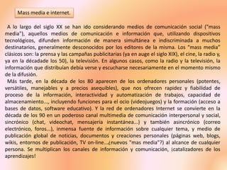 Mass media e internet.
A lo largo del siglo XX se han ido considerando medios de comunicación social ("mass
media"), aquellos medios de comunicación e información que, utilizando dispositivos
tecnológicos, difunden información de manera simultánea e indiscriminada a muchos
destinatarios, generalmente desconocidos por los editores de la misma. Los “mass media”
clásicos son: la prensa y las campañas publicitarias (ya en auge el siglo XIX), el cine, la radio y,
ya en la décadade los 50), la televisión. En algunos casos, como la radio y la televisión, la
información que distribuían debía verse y escucharse necesariamente en el momento mismo
de la difusión.
Más tarde, en la década de los 80 aparecen de los ordenadores personales (potentes,
versátiles, manejables y a precios asequibles), que nos ofrecen rapidez y fiabilidad de
proceso de la información, interactividad y automatización de trabajos, capacidad de
almacenamiento..., incluyendo funciones para el ocio (videojuegos) y la formación (acceso a
bases de datos, software educativo). Y la red de ordenadores Internet se convierte en la
década de los 90 en un poderoso canal multimedia de comunicación interpersonal y social,
sincrónico (chat, videochat, mensajería instantánea...) y también asincrónico (correo
electrónico, foros...), inmensa fuente de información sobre cualquier tema, y medio de
publicación global de noticias, documentos y creaciones personales (páginas web, blogs,
wikis, entornos de publicación, TV on-line...¿nuevos "mas media"?) al alcance de cualquier
persona. Se multiplican los canales de información y comunicación, ¡catalizadores de los
aprendizajes!
 