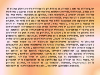 El alcance planetario de Internet y la posibilidad de acceder a esta red en cualquier
momento y lugar (a través de ordenadores, teléfonos móviles, terminales...) hace que
los "mas media" tradicionales (prensa, radio, televisión...) también utilicen Internet
para complementar sus canales habituales de emisión, ampliando así el alcance de su
difusión. Por todo ello cada vez resulta más difícil establecer una separación clara
entre los medios de comunicación social ("mass media"), y los demás medios de
comunicación interpersonales que ofrece Internet. Pero en cualquier caso, a través de
sus potentes canales comunicativos circulan mensajes, estereotipos y valores que
conforman en gran manera las personas, la cultura y la sociedad en general; son
poderosos agentes educativos, transmisores de la cultura dominante, pero también
de las culturas (en plural) y en definitiva de la Cultura (en mayúscula).
Los "mass media" no son materiales específicamente educativos, no obstante
constituyen una parte importantes de nuestra sociedad, información, espectáculo y
ocio, reflejo del mundo y agente transformador del mismo. Por ello, aunque escapan
del control de los agentes educativos, conviene aprovechar sus posibilidades
formativas y también contrarrestar, cuando sea necesario, sus posibles influencias
negativas. Hay que tener en cuenta además, que los espectadores y lectores
participan en la negociación de los significados que ofrecen los mass media. Así
personas distintas, en función de sus "historia", intereses, circunstancias de la
recepción de los mensajes mediáticos..., extraerán significados distintos.
 
