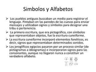 Simbolos y Alfabetos
 Los pueblos antiguos buscaban un medio para registrar el
lenguaje. Pintaban en las paredes de las cuevas para enviar
mensajes y utilizaban signos y símbolos para designar una
tribu o pertenencia.
 La primera escritura, que era pictográfica, con símbolos
que representaban objetos, fue la escritura cuneiforme.
 La escritura cuneiforme incorporó elementos fonéticos, es
decir, signos que representaban determinados sonidos.
 Los jeroglíficos egipcios pasaron por un proceso similar (de
pictogramas a ideogramas) e incorporaron signos para las
consonantes, aunque no llegaron nunca a constituir un
verdadero alfabeto.
 
