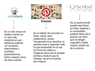 Slideshare:
Pinterest
Es un sitio al que se
acede a través de
un sitio web,
mediante el cual
podemos publicar,
ver compartir,
intercambiar y
socializar
presentaciones,
tanto nuestras como
de otros autores
Es un tablón de anuncios en
línea, virtual, pero
colaborativo, social.
Visualmente muy atractivo, te
permite crear y organizar todo
lo que encuentres en la red
en forma de videos e
imágenes para que le pongas
pinches a todo lo que te
interese, de ahí el nombre
pin+interest
Es un portal donde
puedes leer libros
en línea, bajarlos a
tu computador,
publicar libros de tu
autoría, de otros
que no tengan
copyright y hasta
incluso vender los
de tu autoría.
 