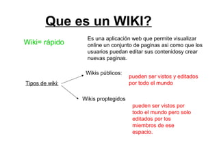 Que es un WIKI?
Wiki= rápido
Es una aplicación web que permite visualizar
online un conjunto de paginas asi como que los
usuarios puedan editar sus contenidosy crear
nuevas paginas.
Tipos de wiki:
Wikis públicos:
pueden ser vistos y editados
por todo el mundo
Wikis proptegidos
pueden ser vistos por
todo el mundo pero solo
editados por los
miembros de ese
espacio.
 
