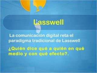Lasswell
La comunicación digital reta el
paradigma tradicional de Lasswell
¿Quién dice qué a quién en qué
medio y con qué efecto?.
 