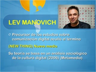 LEV MANOVICH
  Precursor de los estudios sobre
  comunicación digital acuñó el término
(NEW THING) Nuevo medio
Su teoría se basa en un análisis sociológico
 de la cultura digital (2006) (Metamedio)
 