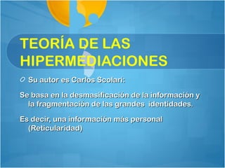 TEORÍA DE LAS
HIPERMEDIACIONES
  Su autor es Carlos Scolari:

Se basa en la desmasificación de la información y
  la fragmentación de las grandes identidades.

Es decir, una información más personal
  (Reticularidad)
 