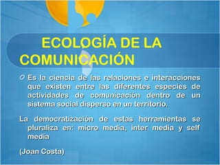 ECOLOGÍA DE LA
COMUNICACIÓN
  Es la ciencia de las relaciones e interacciones
  que existen entre las diferentes especies de
  actividades de comunicación dentro de un
  sistema social disperso en un territorio.

La democratización de estas herramientas se
  pluraliza en: micro media, inter media y self
  media

(Joan Costa)
 