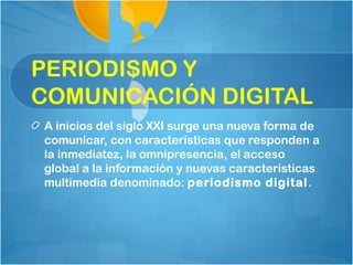 PERIODISMO Y
COMUNICACIÓN DIGITAL
A inicios del siglo XXI surge una nueva forma de
comunicar, con características que responden a
la inmediatez, la omnipresencia, el acceso
global a la información y nuevas características
multimedia denominado: periodismo digital .
 